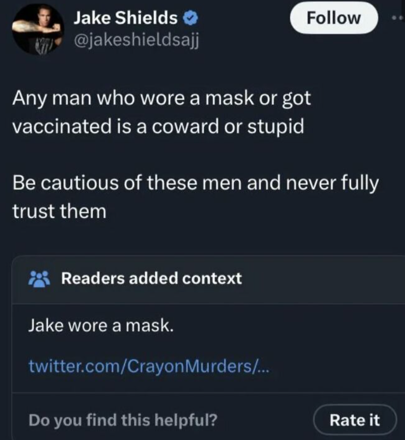 screenshot - Jake Shields >> Any man who wore a mask or got vaccinated is a coward or stupid Be cautious of these men and never fully trust them Readers added context Jake wore a mask. twitter.comCrayon Murders... Do you find this helpful? Rate it